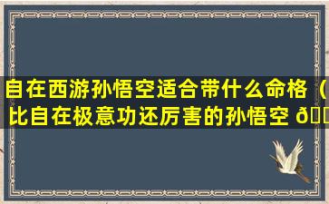 自在西游孙悟空适合带什么命格（比自在极意功还厉害的孙悟空 🌷 形态长什么样）